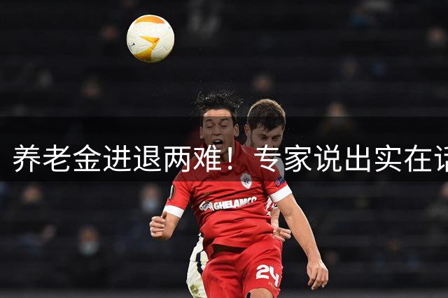 养老金进退两难！专家说出实在话，调整领取年龄会是出路吗？