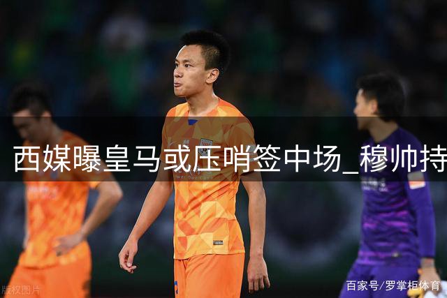 西媒曝皇马或压哨签中场 穆帅持续推动引援计划